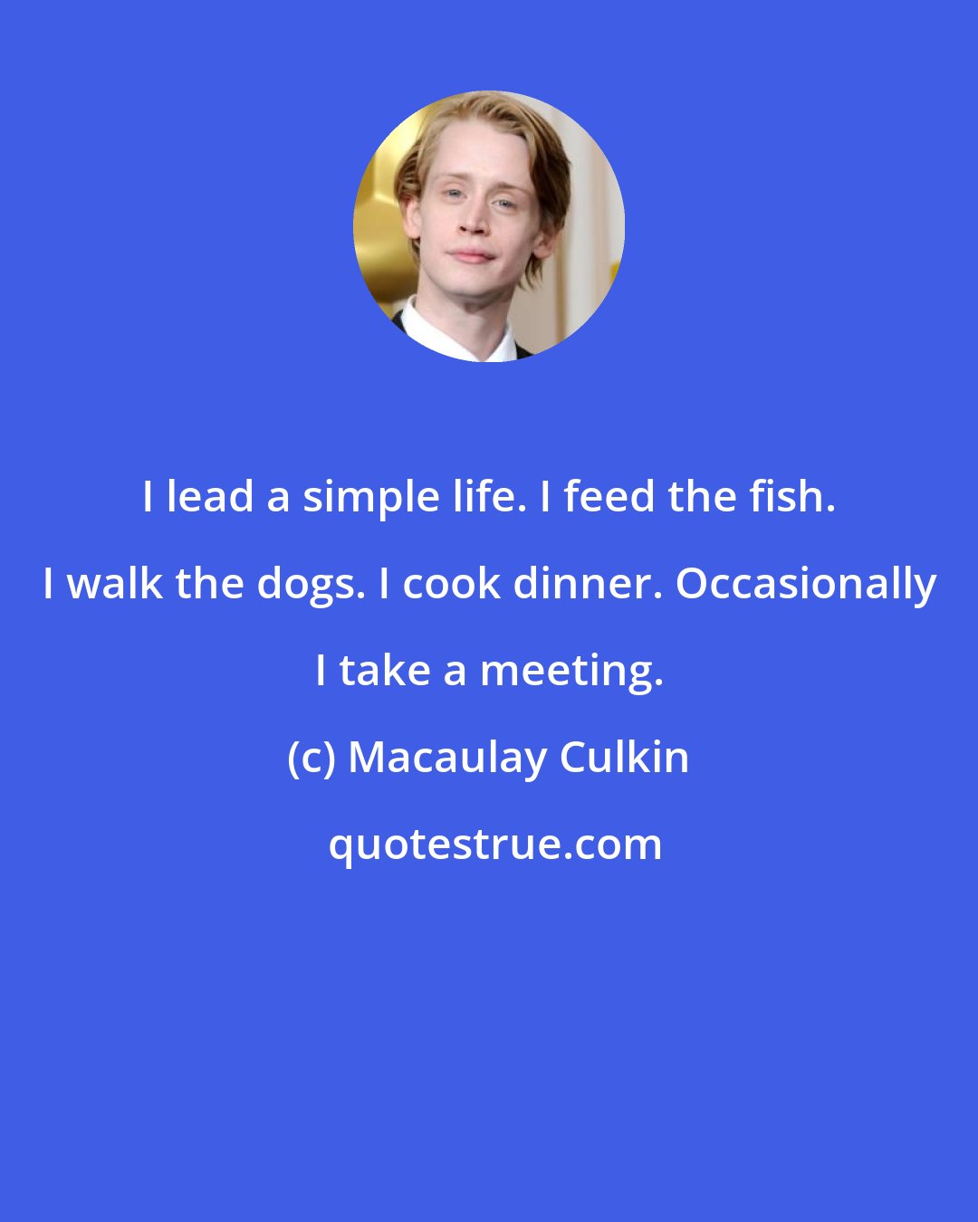 Macaulay Culkin: I lead a simple life. I feed the fish. I walk the dogs. I cook dinner. Occasionally I take a meeting.