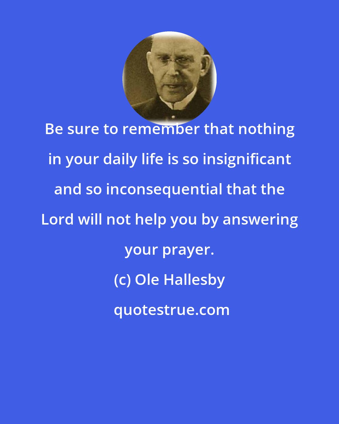 Ole Hallesby: Be sure to remember that nothing in your daily life is so insignificant and so inconsequential that the Lord will not help you by answering your prayer.