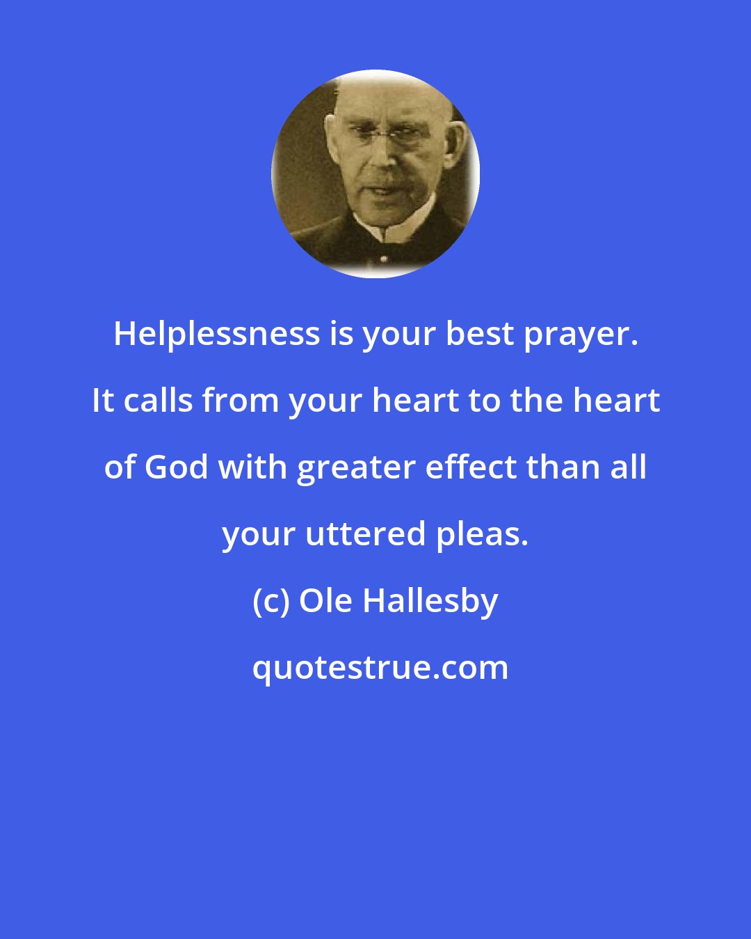 Ole Hallesby: Helplessness is your best prayer. It calls from your heart to the heart of God with greater effect than all your uttered pleas.