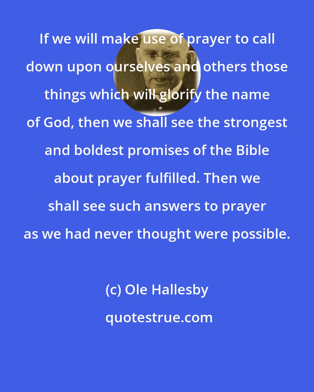 Ole Hallesby: If we will make use of prayer to call down upon ourselves and others those things which will glorify the name of God, then we shall see the strongest and boldest promises of the Bible about prayer fulfilled. Then we shall see such answers to prayer as we had never thought were possible.