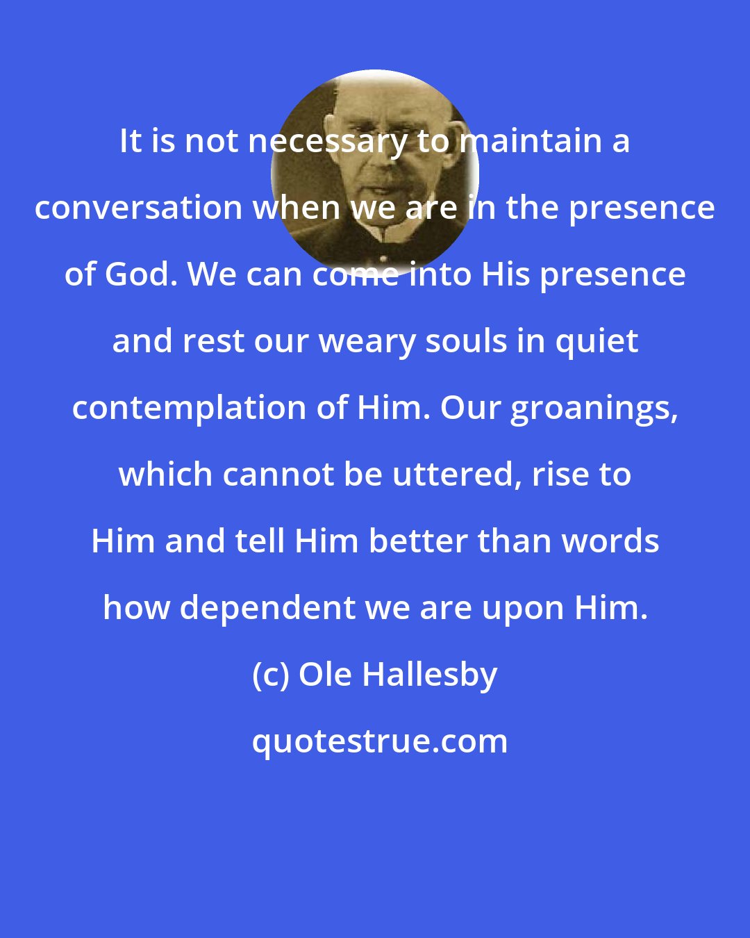 Ole Hallesby: It is not necessary to maintain a conversation when we are in the presence of God. We can come into His presence and rest our weary souls in quiet contemplation of Him. Our groanings, which cannot be uttered, rise to Him and tell Him better than words how dependent we are upon Him.