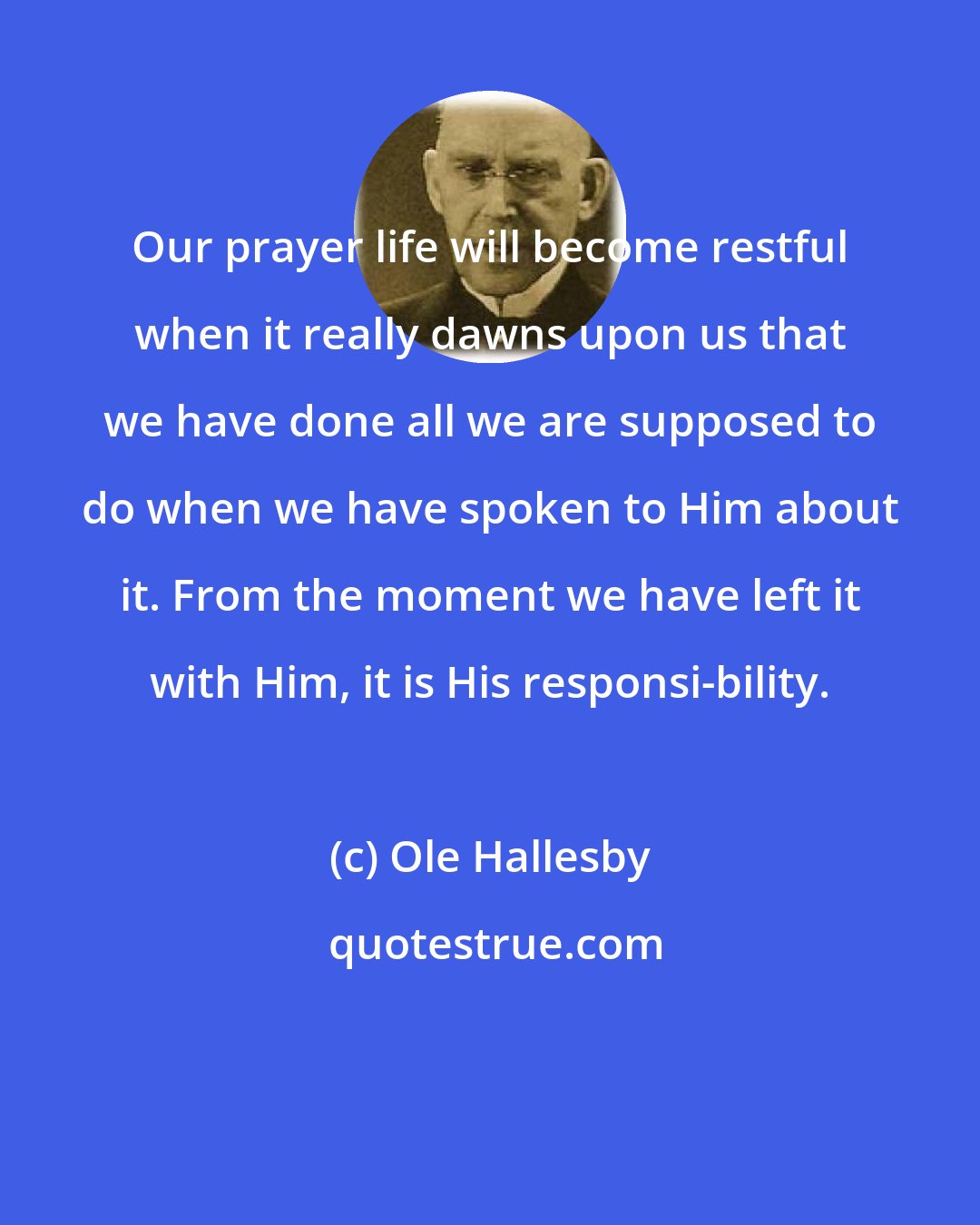 Ole Hallesby: Our prayer life will become restful when it really dawns upon us that we have done all we are supposed to do when we have spoken to Him about it. From the moment we have left it with Him, it is His responsi-bility.