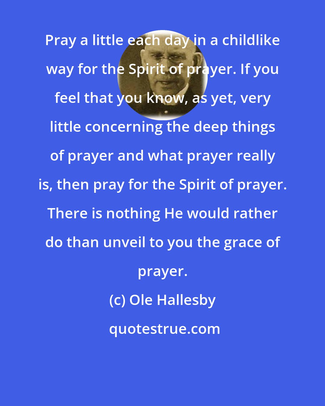 Ole Hallesby: Pray a little each day in a childlike way for the Spirit of prayer. If you feel that you know, as yet, very little concerning the deep things of prayer and what prayer really is, then pray for the Spirit of prayer. There is nothing He would rather do than unveil to you the grace of prayer.