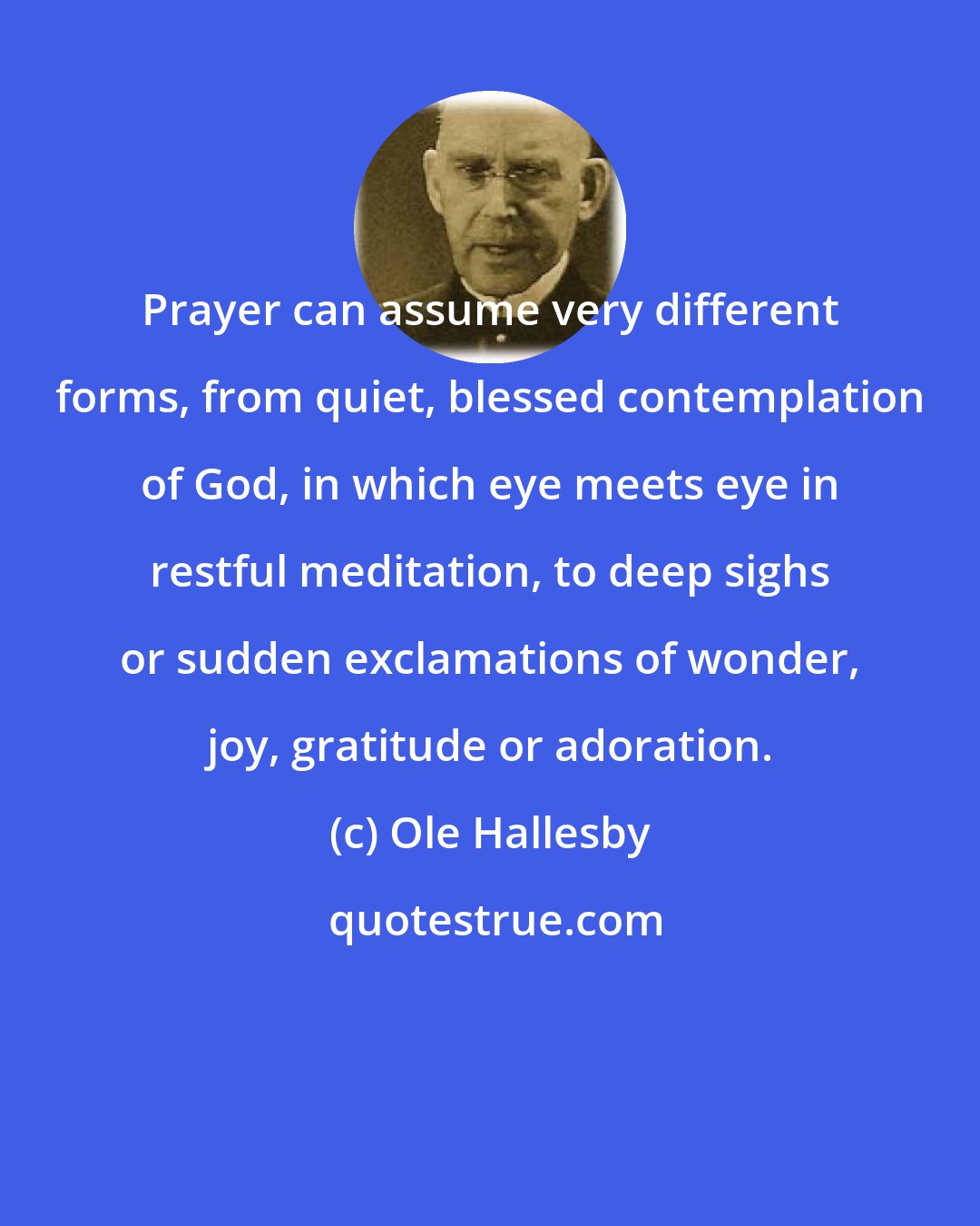 Ole Hallesby: Prayer can assume very different forms, from quiet, blessed contemplation of God, in which eye meets eye in restful meditation, to deep sighs or sudden exclamations of wonder, joy, gratitude or adoration.