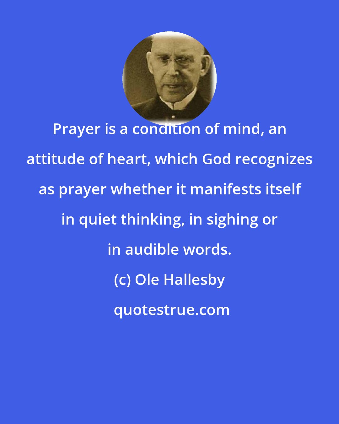 Ole Hallesby: Prayer is a condition of mind, an attitude of heart, which God recognizes as prayer whether it manifests itself in quiet thinking, in sighing or in audible words.