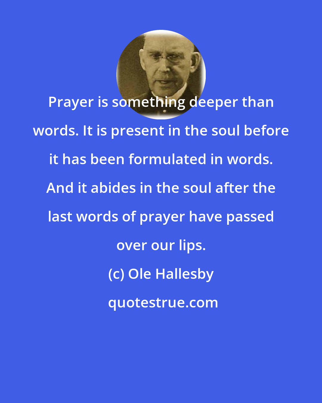 Ole Hallesby: Prayer is something deeper than words. It is present in the soul before it has been formulated in words. And it abides in the soul after the last words of prayer have passed over our lips.