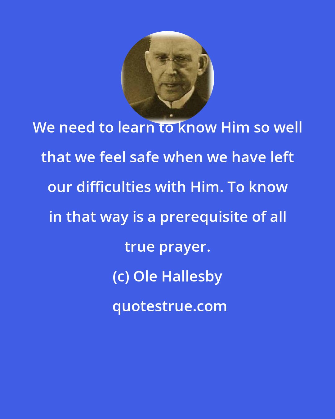 Ole Hallesby: We need to learn to know Him so well that we feel safe when we have left our difficulties with Him. To know in that way is a prerequisite of all true prayer.