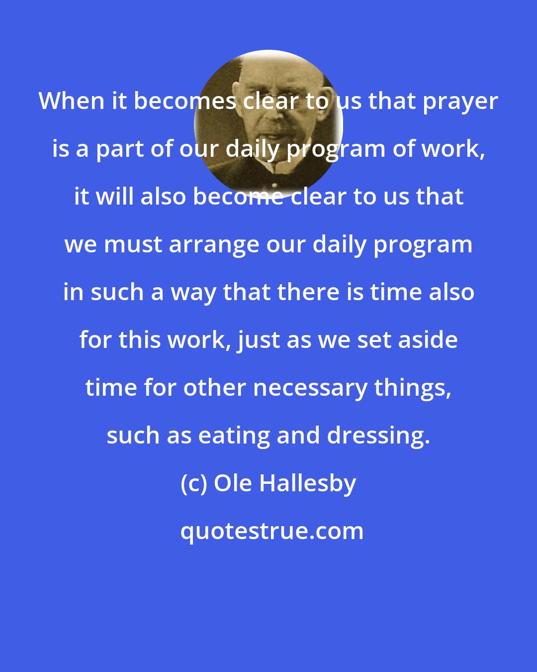 Ole Hallesby: When it becomes clear to us that prayer is a part of our daily program of work, it will also become clear to us that we must arrange our daily program in such a way that there is time also for this work, just as we set aside time for other necessary things, such as eating and dressing.