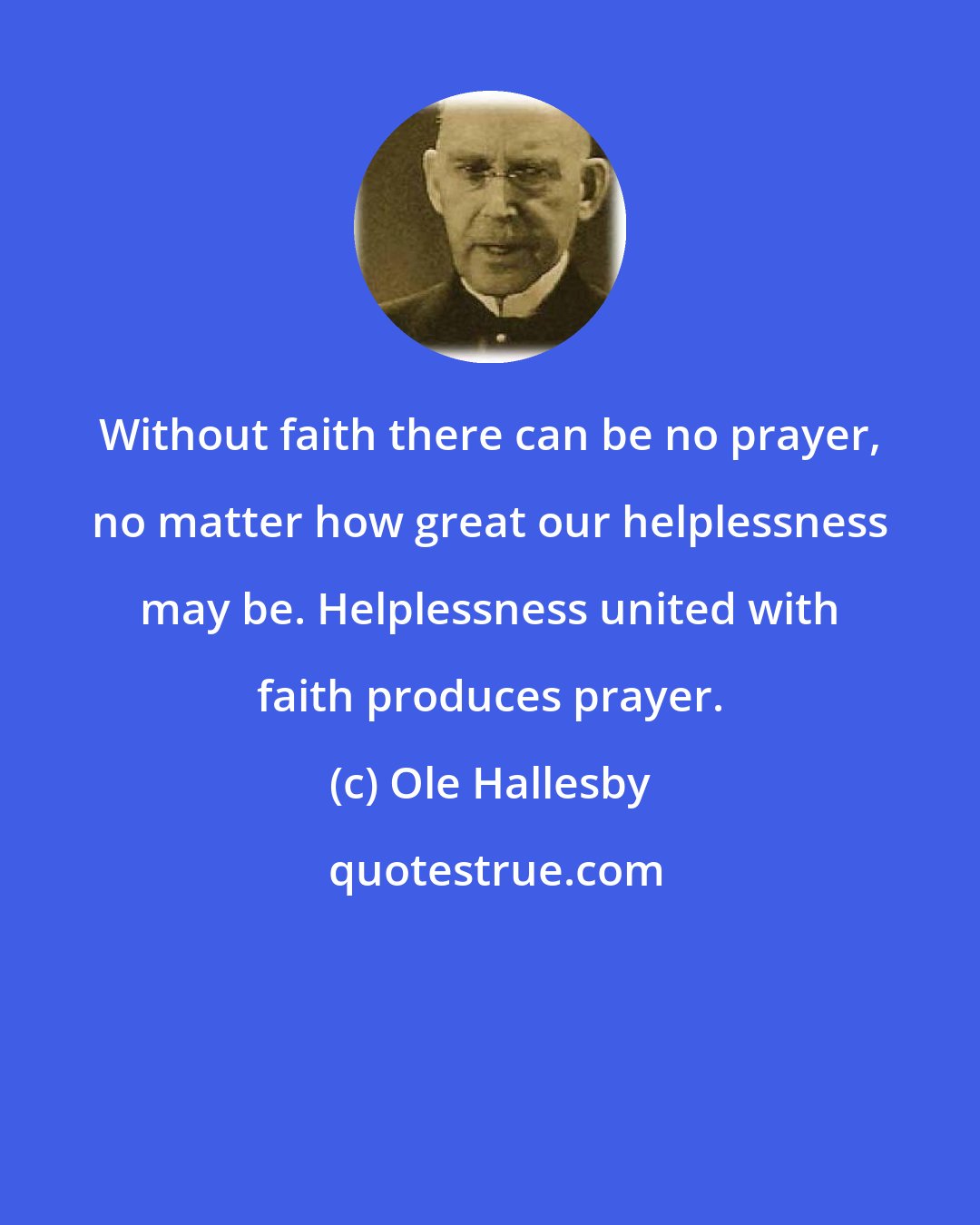 Ole Hallesby: Without faith there can be no prayer, no matter how great our helplessness may be. Helplessness united with faith produces prayer.