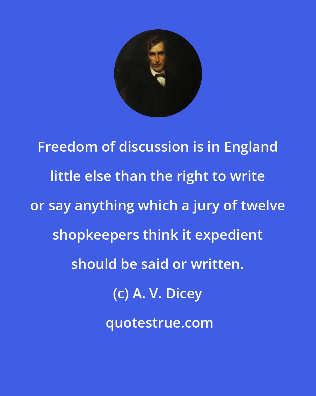 A. V. Dicey: Freedom of discussion is in England little else than the right to write or say anything which a jury of twelve shopkeepers think it expedient should be said or written.