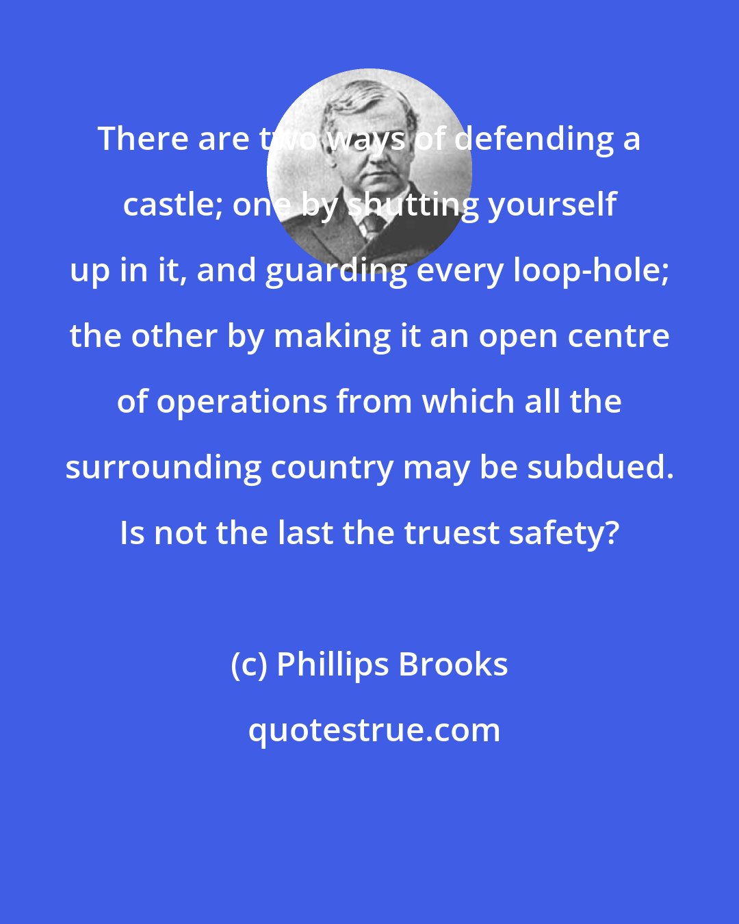 Phillips Brooks: There are two ways of defending a castle; one by shutting yourself up in it, and guarding every loop-hole; the other by making it an open centre of operations from which all the surrounding country may be subdued. Is not the last the truest safety?