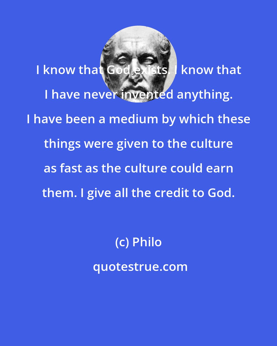 Philo: I know that God exists. I know that I have never invented anything. I have been a medium by which these things were given to the culture as fast as the culture could earn them. I give all the credit to God.