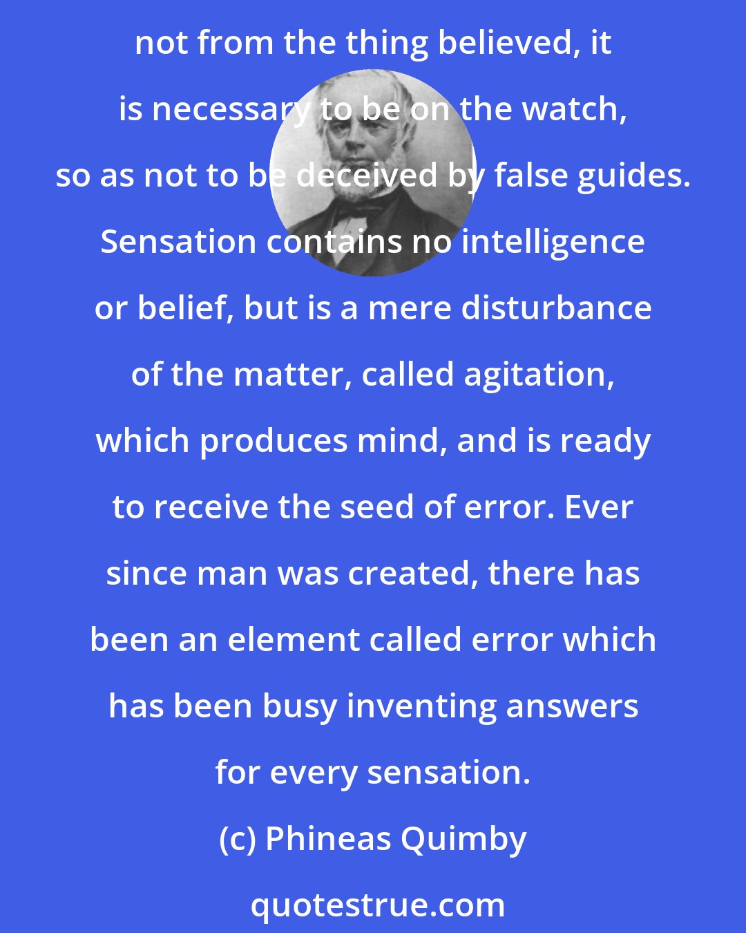 Phineas Quimby: Disease is the misery of our belief, happiness is the health of our wisdom, so that man's happiness or misery depends on himself. Now, as our misery comes from our belief, and not from the thing believed, it is necessary to be on the watch, so as not to be deceived by false guides. Sensation contains no intelligence or belief, but is a mere disturbance of the matter, called agitation, which produces mind, and is ready to receive the seed of error. Ever since man was created, there has been an element called error which has been busy inventing answers for every sensation.
