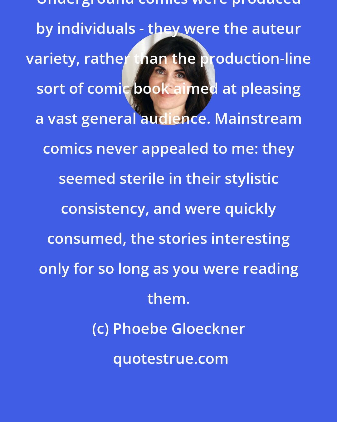 Phoebe Gloeckner: Underground comics were produced by individuals - they were the auteur variety, rather than the production-line sort of comic book aimed at pleasing a vast general audience. Mainstream comics never appealed to me: they seemed sterile in their stylistic consistency, and were quickly consumed, the stories interesting only for so long as you were reading them.