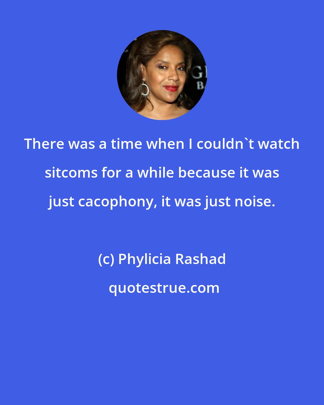 Phylicia Rashad: There was a time when I couldn't watch sitcoms for a while because it was just cacophony, it was just noise.
