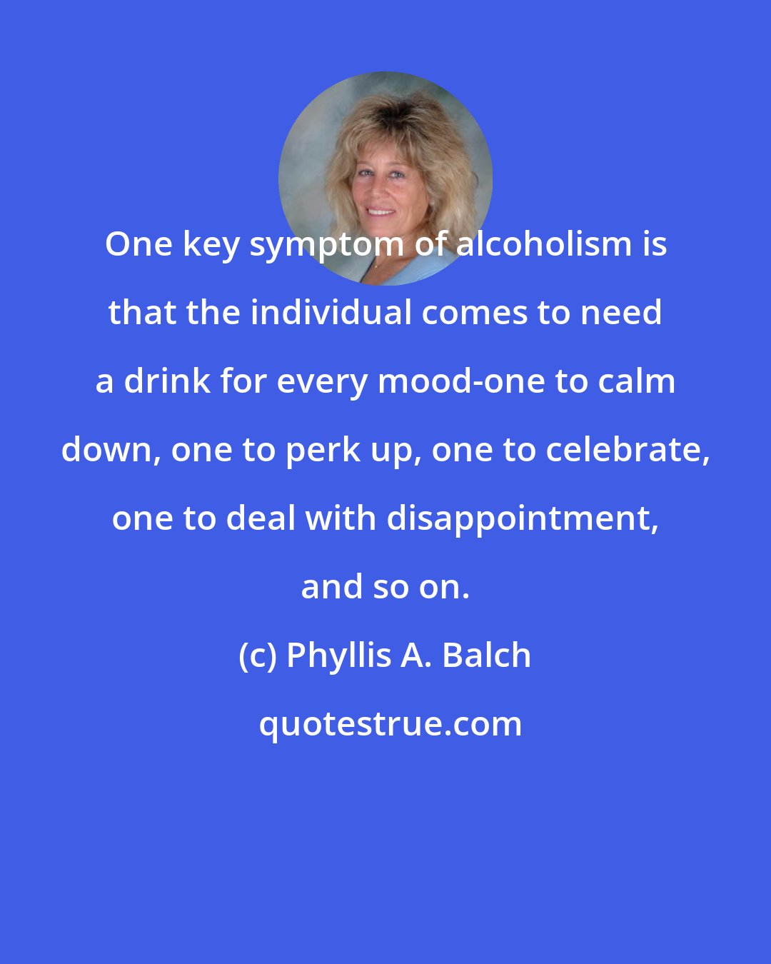 Phyllis A. Balch: One key symptom of alcoholism is that the individual comes to need a drink for every mood-one to calm down, one to perk up, one to celebrate, one to deal with disappointment, and so on.