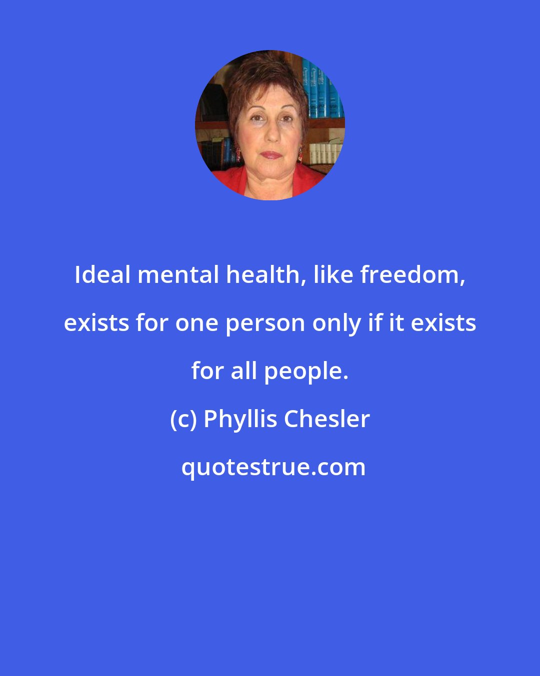 Phyllis Chesler: Ideal mental health, like freedom, exists for one person only if it exists for all people.