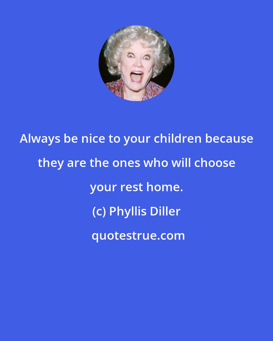 Phyllis Diller: Always be nice to your children because they are the ones who will choose your rest home.