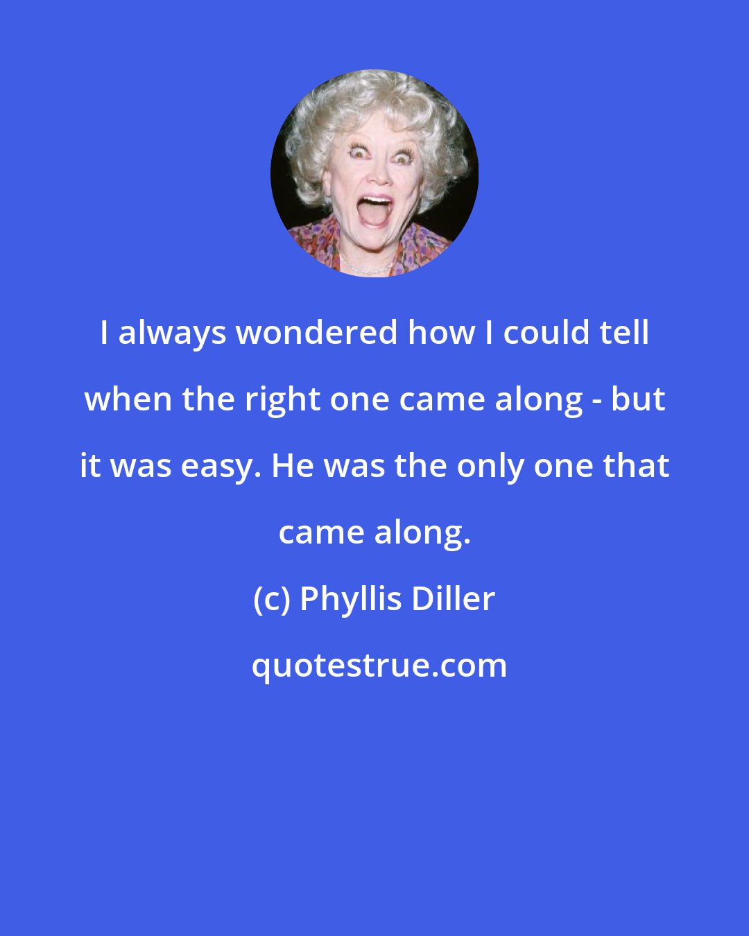 Phyllis Diller: I always wondered how I could tell when the right one came along - but it was easy. He was the only one that came along.