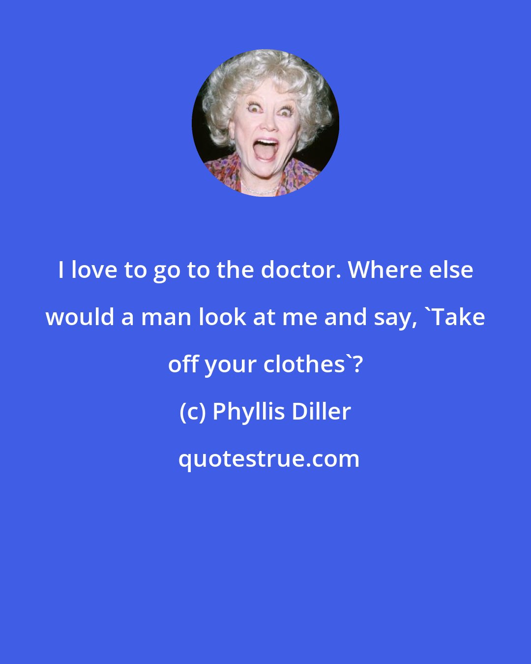 Phyllis Diller: I love to go to the doctor. Where else would a man look at me and say, 'Take off your clothes'?