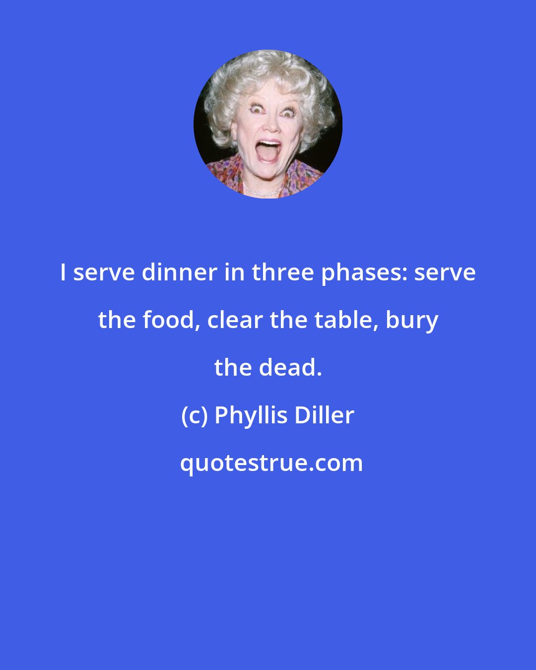 Phyllis Diller: I serve dinner in three phases: serve the food, clear the table, bury the dead.