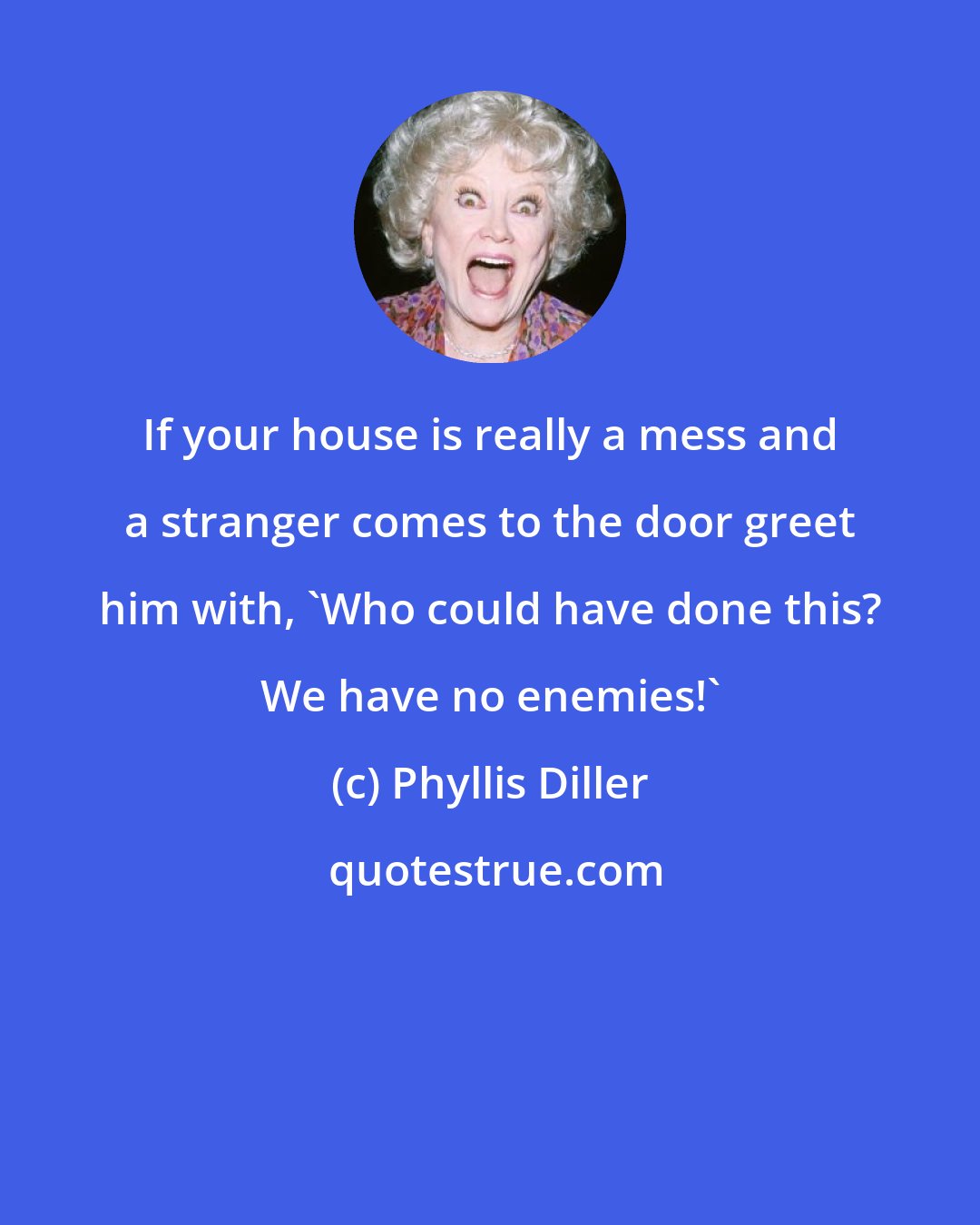 Phyllis Diller: If your house is really a mess and a stranger comes to the door greet him with, 'Who could have done this? We have no enemies!'