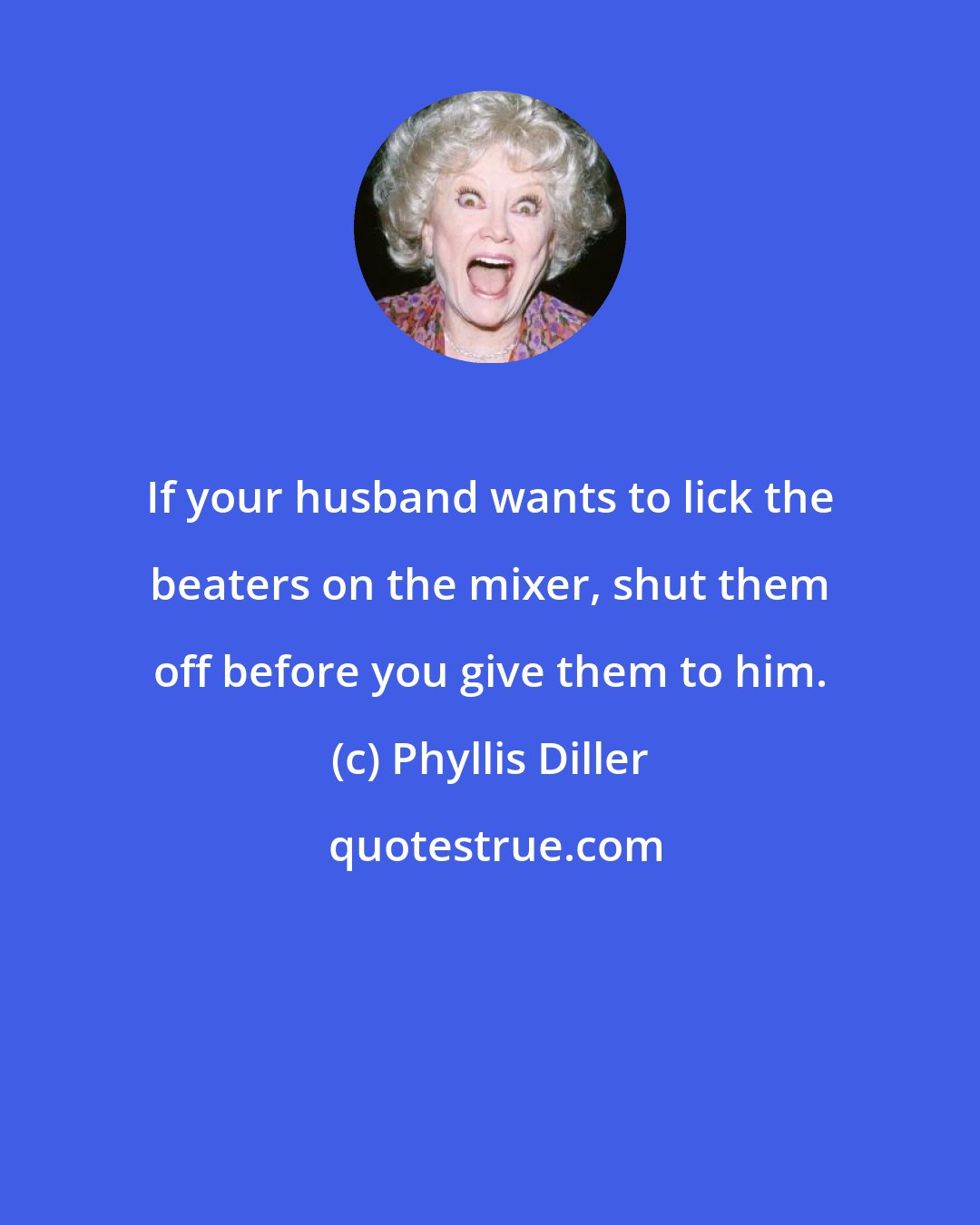 Phyllis Diller: If your husband wants to lick the beaters on the mixer, shut them off before you give them to him.