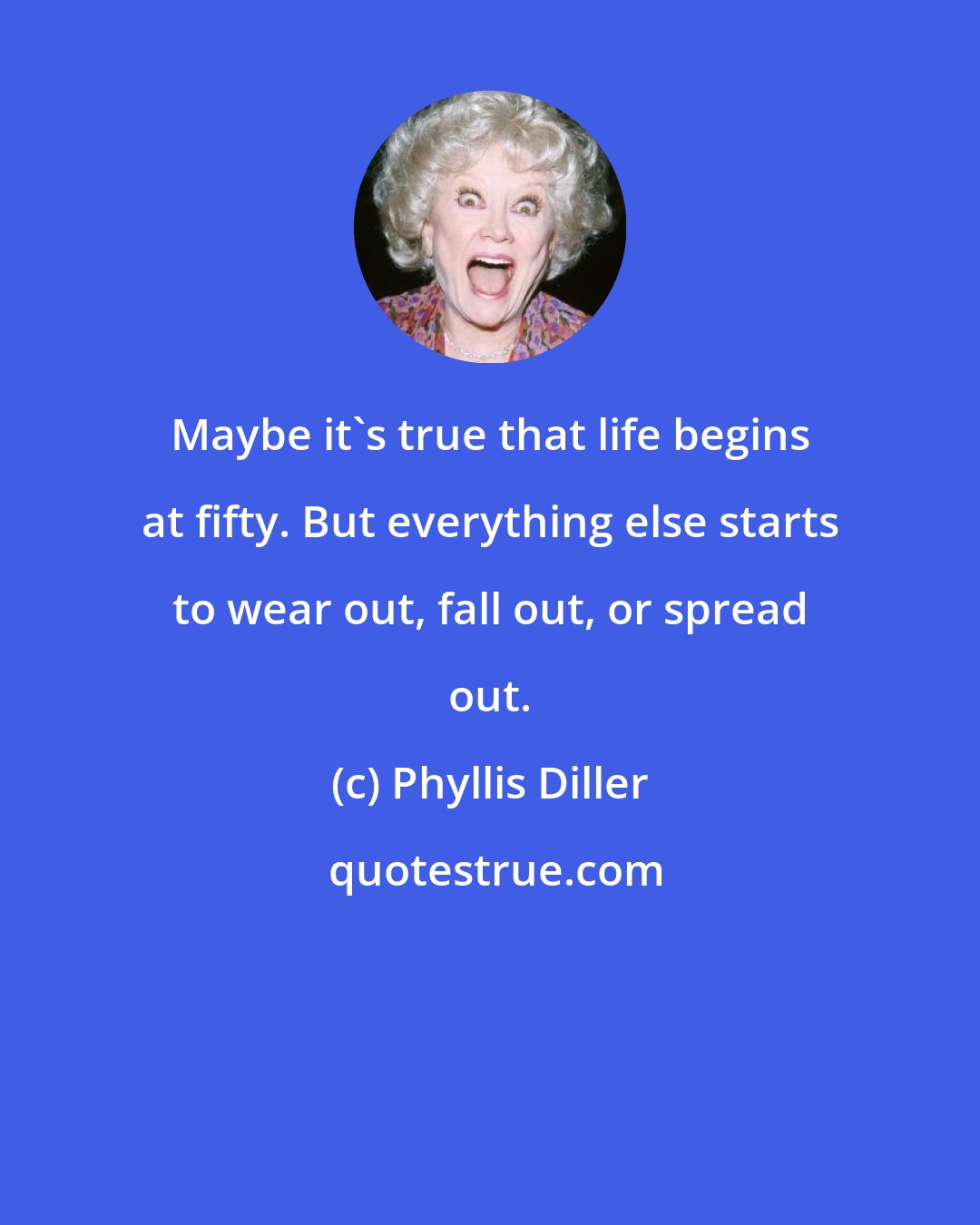 Phyllis Diller: Maybe it's true that life begins at fifty. But everything else starts to wear out, fall out, or spread out.