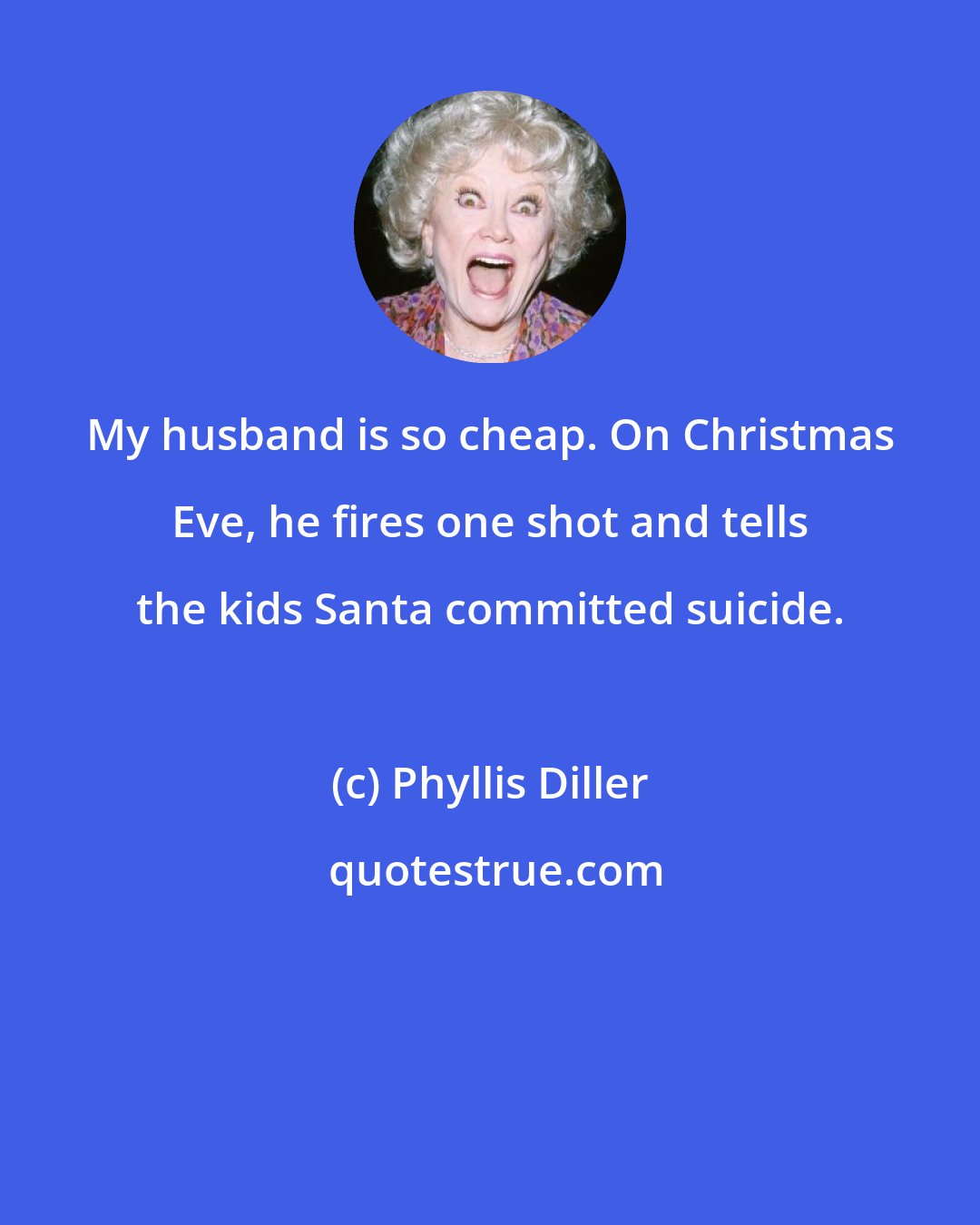 Phyllis Diller: My husband is so cheap. On Christmas Eve, he fires one shot and tells the kids Santa committed suicide.