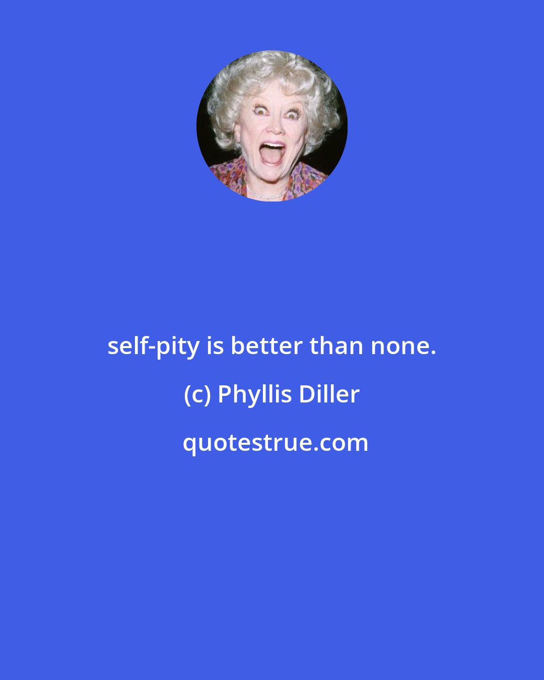 Phyllis Diller: self-pity is better than none.