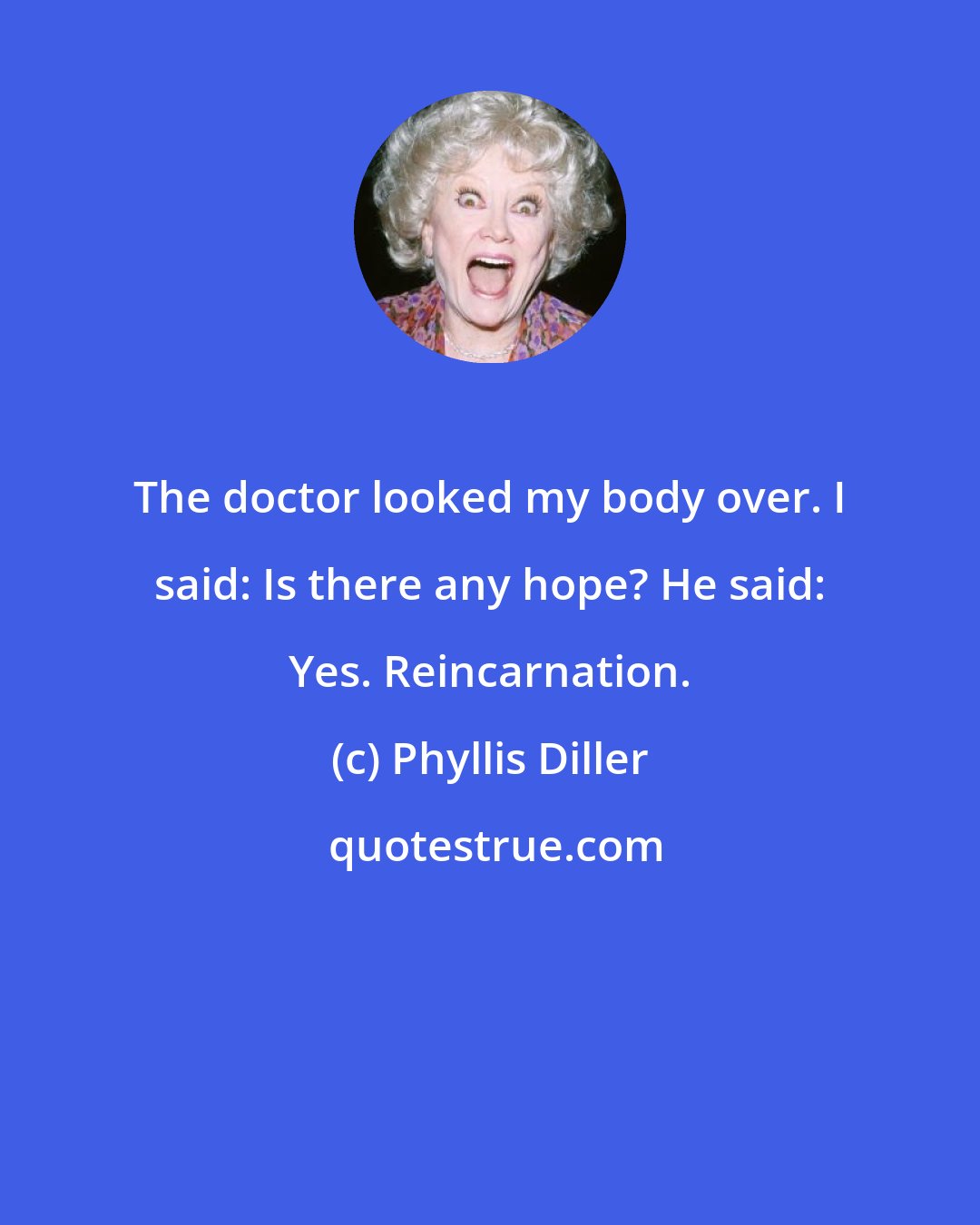 Phyllis Diller: The doctor looked my body over. I said: Is there any hope? He said: Yes. Reincarnation.