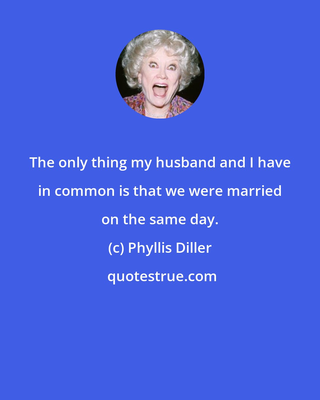 Phyllis Diller: The only thing my husband and I have in common is that we were married on the same day.