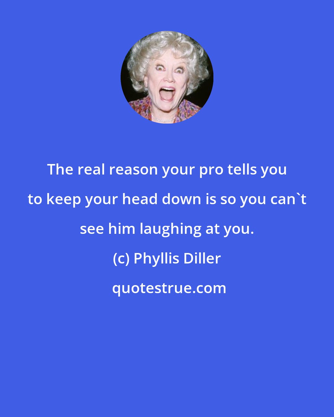 Phyllis Diller: The real reason your pro tells you to keep your head down is so you can't see him laughing at you.
