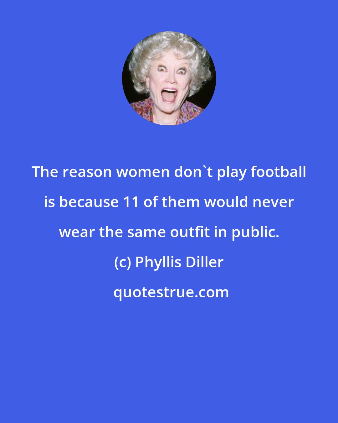 Phyllis Diller: The reason women don't play football is because 11 of them would never wear the same outfit in public.
