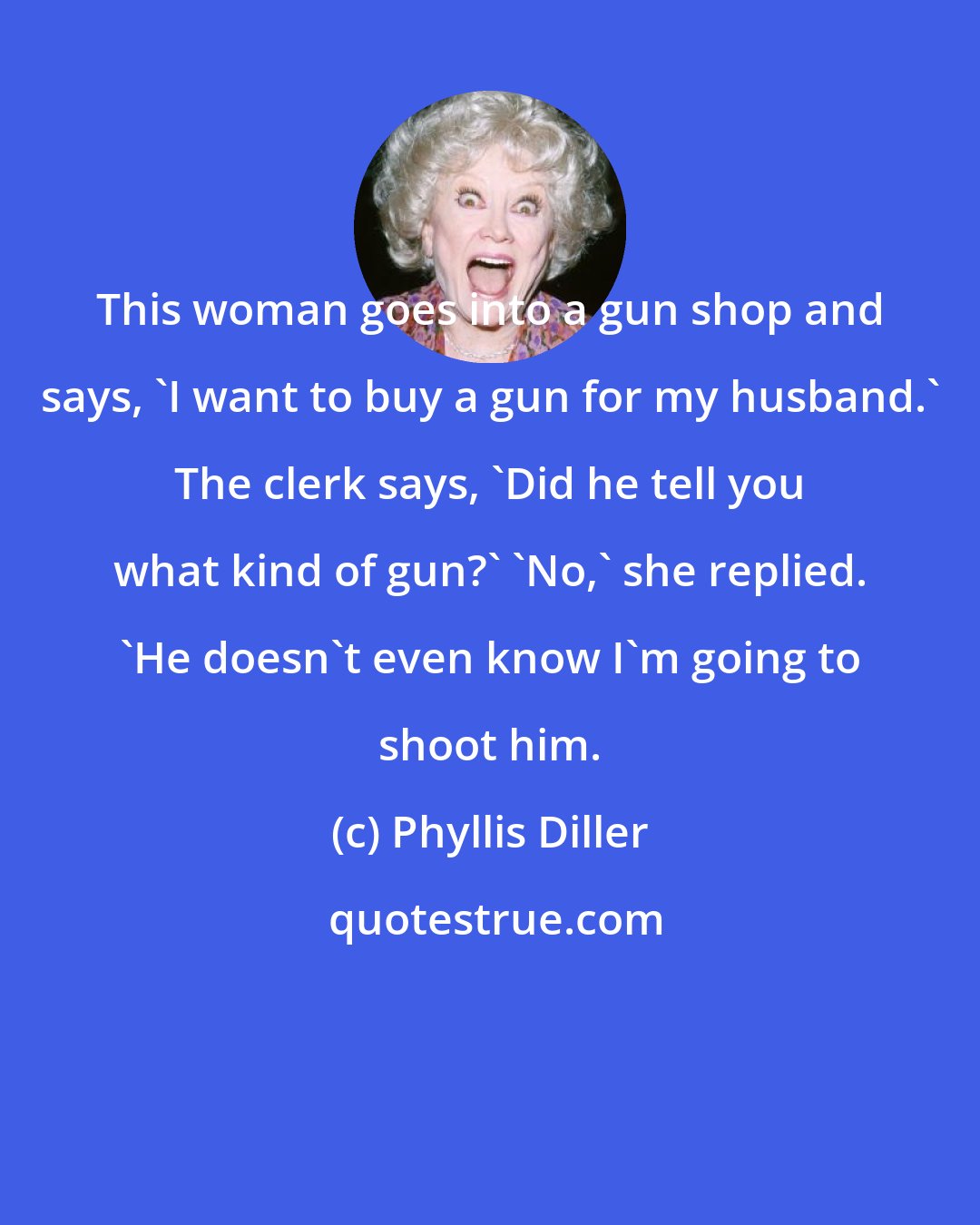 Phyllis Diller: This woman goes into a gun shop and says, 'I want to buy a gun for my husband.' The clerk says, 'Did he tell you what kind of gun?' 'No,' she replied. 'He doesn't even know I'm going to shoot him.