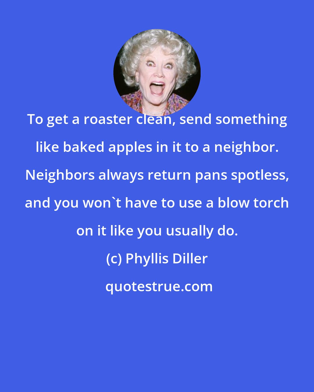 Phyllis Diller: To get a roaster clean, send something like baked apples in it to a neighbor. Neighbors always return pans spotless, and you won't have to use a blow torch on it like you usually do.