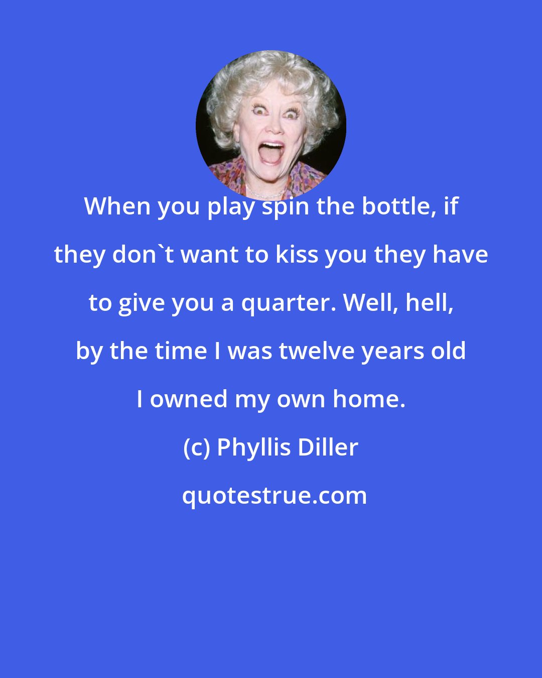 Phyllis Diller: When you play spin the bottle, if they don't want to kiss you they have to give you a quarter. Well, hell, by the time I was twelve years old I owned my own home.