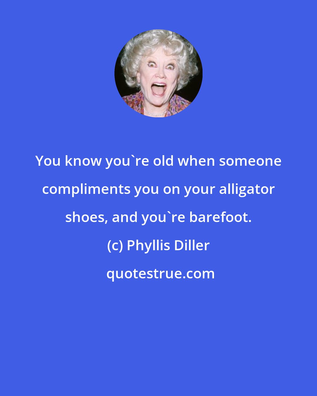 Phyllis Diller: You know you're old when someone compliments you on your alligator shoes, and you're barefoot.
