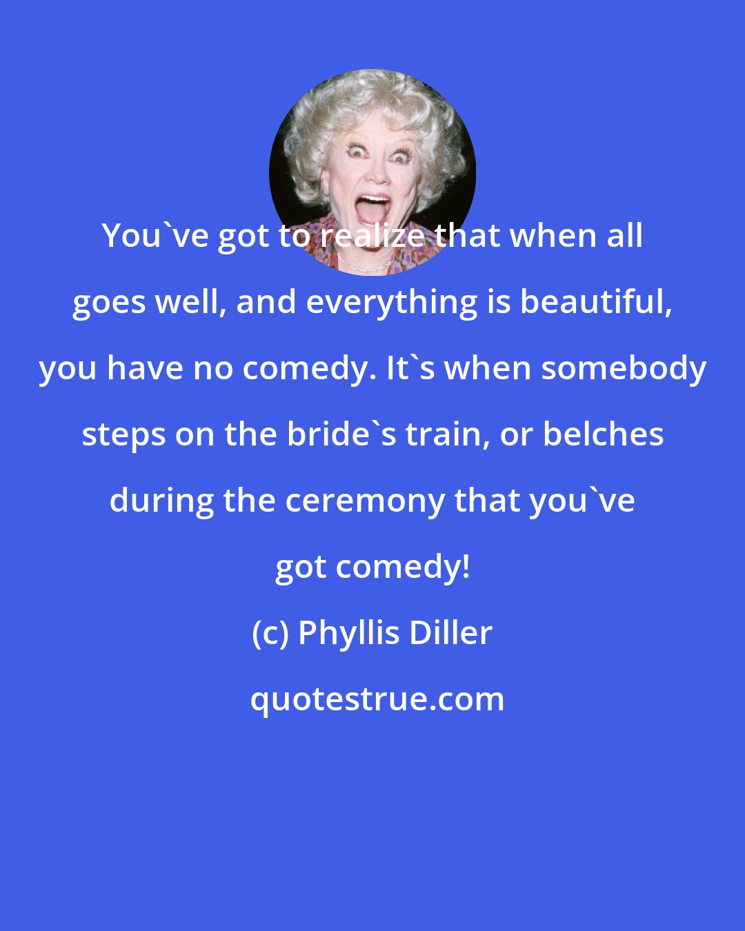 Phyllis Diller: You've got to realize that when all goes well, and everything is beautiful, you have no comedy. It's when somebody steps on the bride's train, or belches during the ceremony that you've got comedy!