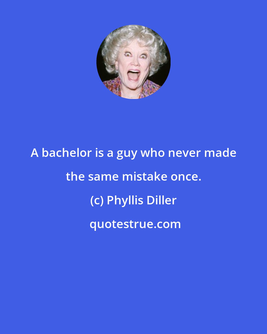 Phyllis Diller: A bachelor is a guy who never made the same mistake once.