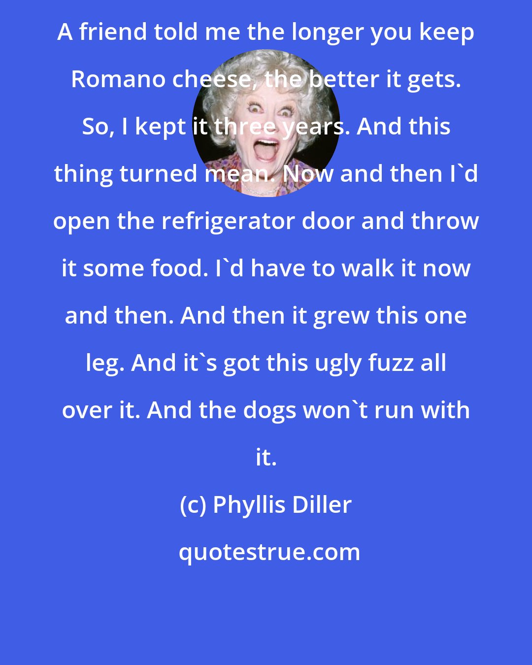 Phyllis Diller: A friend told me the longer you keep Romano cheese, the better it gets. So, I kept it three years. And this thing turned mean. Now and then I'd open the refrigerator door and throw it some food. I'd have to walk it now and then. And then it grew this one leg. And it's got this ugly fuzz all over it. And the dogs won't run with it.