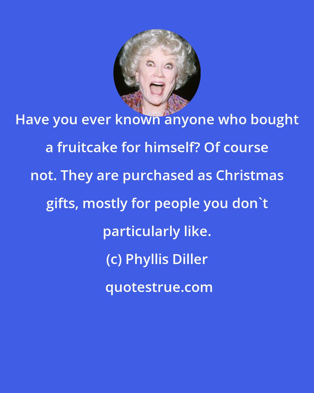 Phyllis Diller: Have you ever known anyone who bought a fruitcake for himself? Of course not. They are purchased as Christmas gifts, mostly for people you don't particularly like.