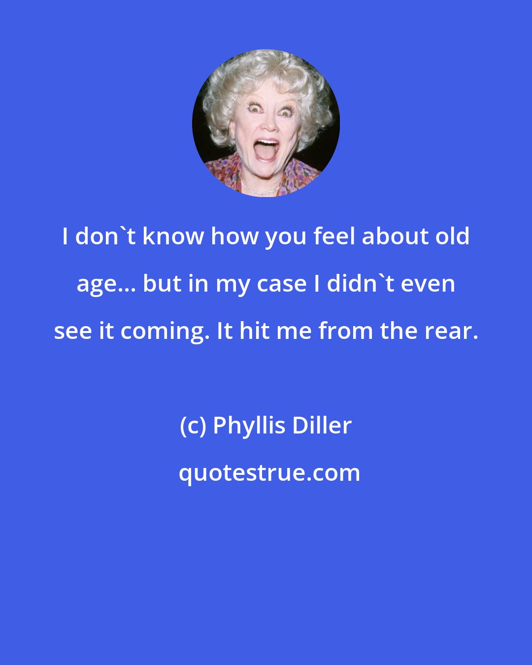 Phyllis Diller: I don't know how you feel about old age... but in my case I didn't even see it coming. It hit me from the rear.