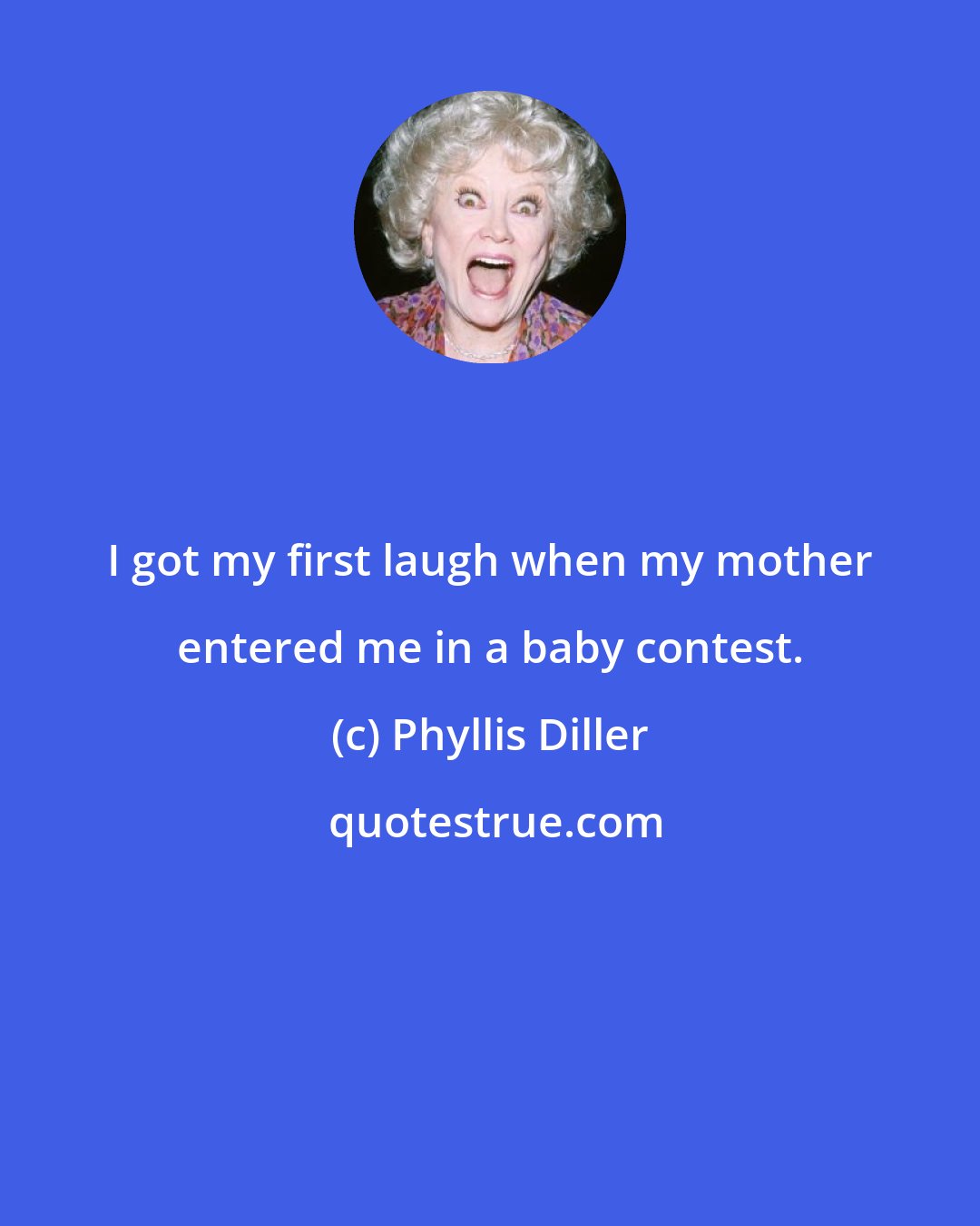 Phyllis Diller: I got my first laugh when my mother entered me in a baby contest.