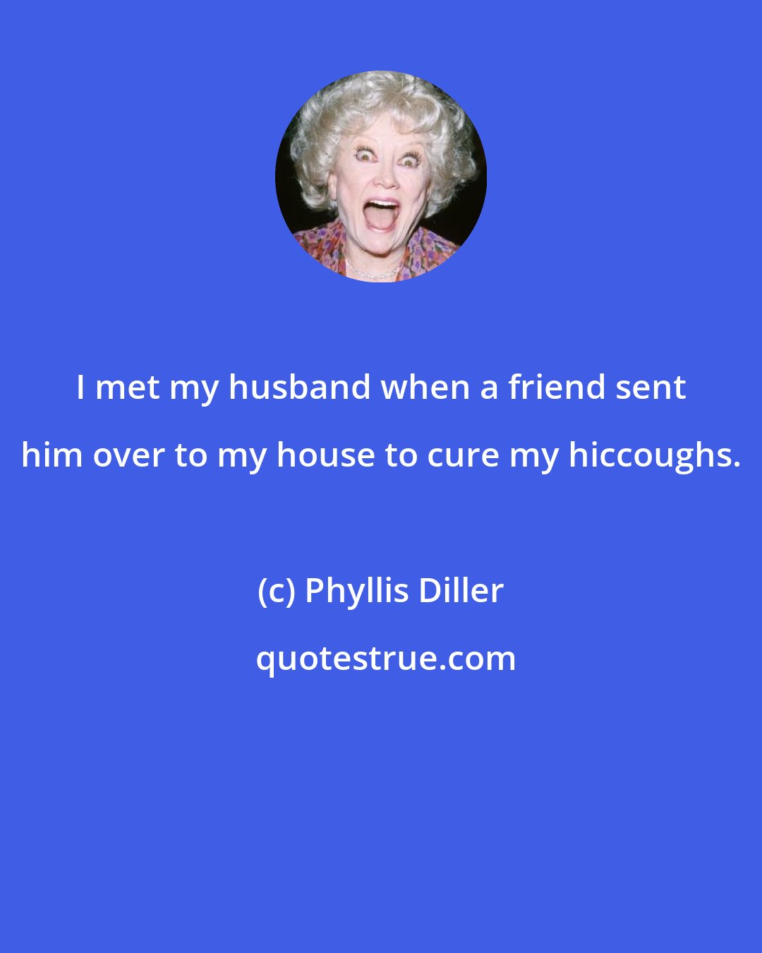 Phyllis Diller: I met my husband when a friend sent him over to my house to cure my hiccoughs.