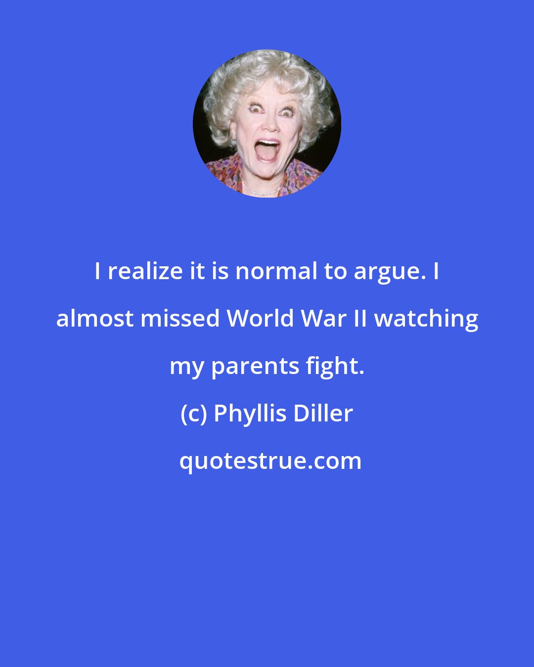 Phyllis Diller: I realize it is normal to argue. I almost missed World War II watching my parents fight.