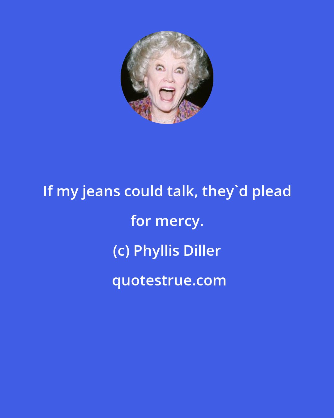 Phyllis Diller: If my jeans could talk, they'd plead for mercy.