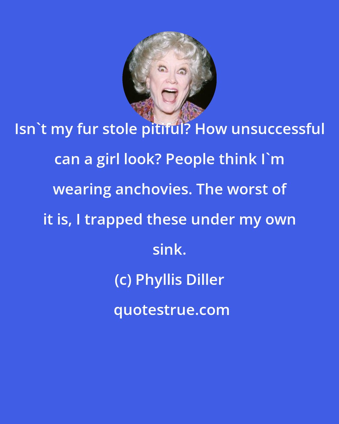 Phyllis Diller: Isn't my fur stole pitiful? How unsuccessful can a girl look? People think I'm wearing anchovies. The worst of it is, I trapped these under my own sink.