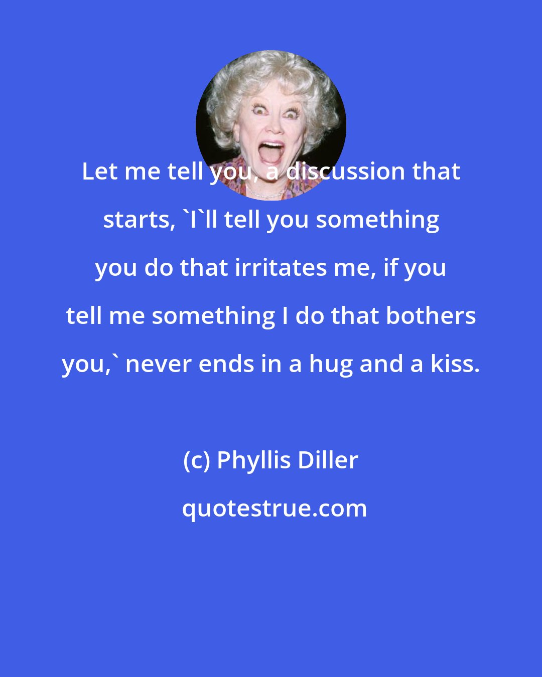 Phyllis Diller: Let me tell you, a discussion that starts, 'I'll tell you something you do that irritates me, if you tell me something I do that bothers you,' never ends in a hug and a kiss.