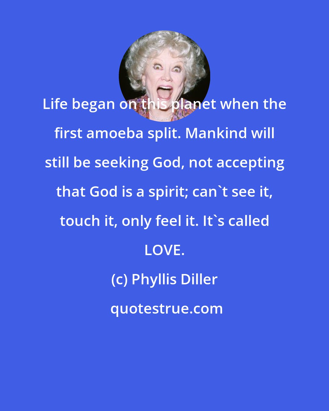 Phyllis Diller: Life began on this planet when the first amoeba split. Mankind will still be seeking God, not accepting that God is a spirit; can't see it, touch it, only feel it. It's called LOVE.